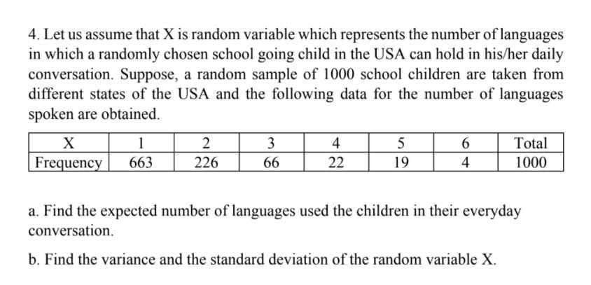 4. Let us assume that X is random variable which represents the number of languages
in which a randomly chosen school going child in the USA can hold in his/her daily
conversation. Suppose, a random sample of 1000 school children are taken from
different states of the USA and the following data for the number of languages
spoken are obtained.
1
Frequency
X
2
3
4
5
6
Total
663
226
66
22
19
4
1000
a. Find the expected number of languages used the children in their everyday
conversation.
b. Find the variance and the standard deviation of the random variable X.
