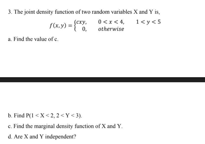 3. The joint density function of two random variables X and Y is,
0 <x < 4,
1< y< 5
f(x,y) = {"
(сху,
0,
%3D
otherwise
a. Find the value of c.
b. Find P(1 <X< 2, 2 < Y < 3).
c. Find the marginal density function of X and Y.
d. Are X and Y independent?
