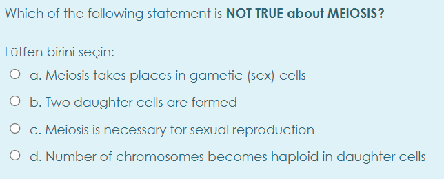 Which of the following statement is NOT TRUE about MEIOSIS?
Lütfen birini seçin:
O a. Meiosis takes places in gametic (sex) cells
O b. Two daughter cells are formed
O c. Meiosis is necessary for sexual reproduction
O d. Number of chromosomes becomes haploid in daughter cells
