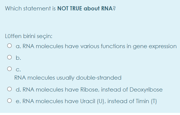 Which statement is NOT TRUE about RNA?
Lütfen birini seçin:
a. RNA molecules have various functions in gene expression
O b.
c.
RNA molecules usually double-stranded
O d. RNA molecules have Ribose, instead of Deoxyribose
O e. RNA molecules have Uracil (U), instead of Timin (T)
