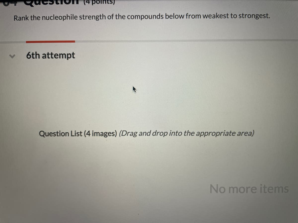 points)
Rank the nucleophile strength of the compounds below from weakest to strongest.
6th attempt
Question List (4 images) (Drag and drop into the appropriate area)
No more items
