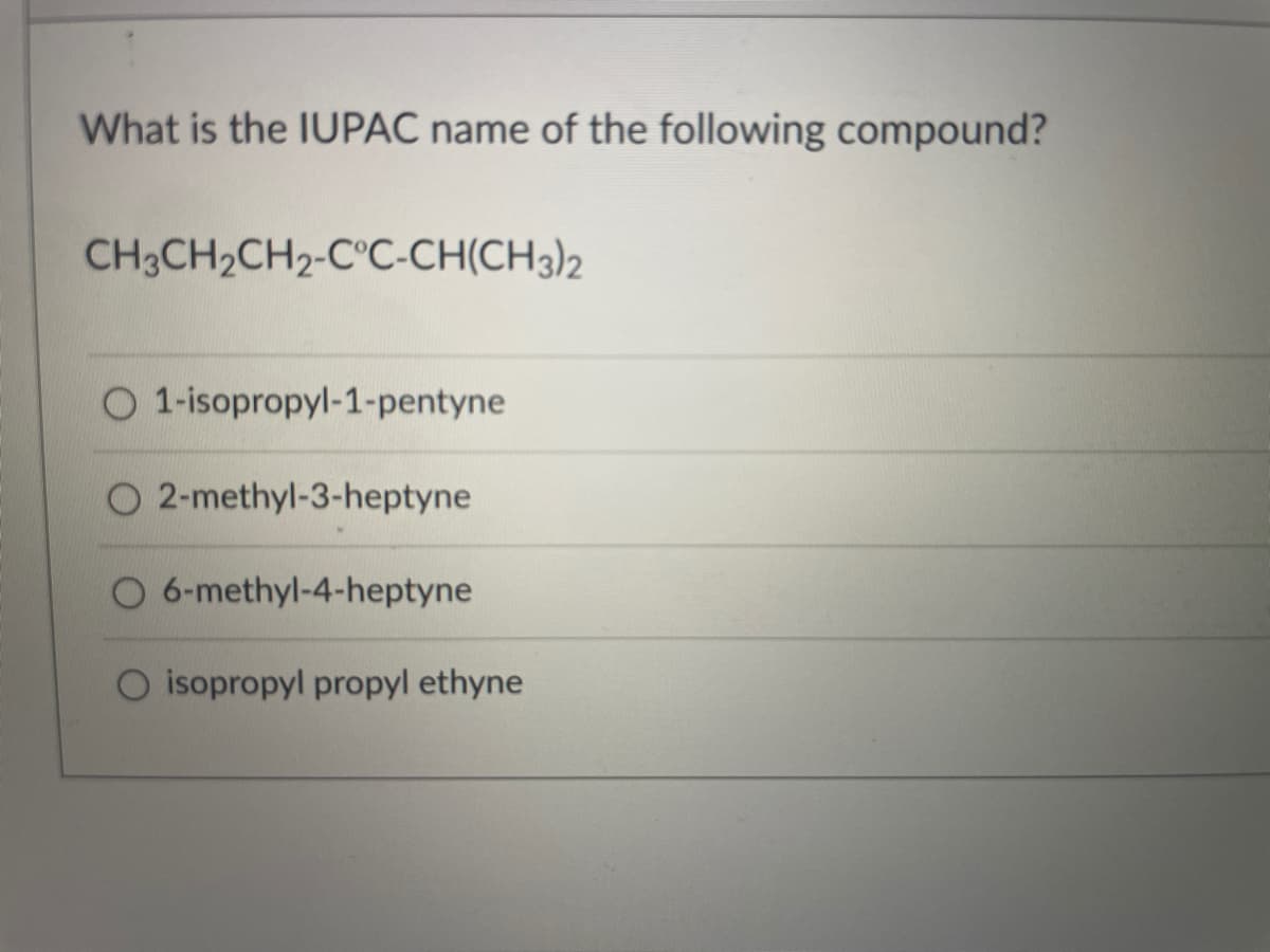 What is the IUPAC name of the following compound?
CH3CH2CH2-C°C-CH(CH3)2
O 1-isopropyl-1-pentyne
O 2-methyl-3-heptyne
O 6-methyl-4-heptyne
O isopropyl propyl ethyne
