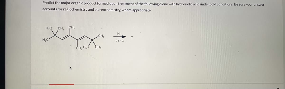 Predict the major organic product formed upon treatment of the following diene with hydroiodic acid under cold conditions. Be sure your answer
accounts for regiochemistry and stereochemistry, where appropriate.
H,C
CH, CH,
HI
CH
H,C
-78 °C
ČH, H,C
CH,
