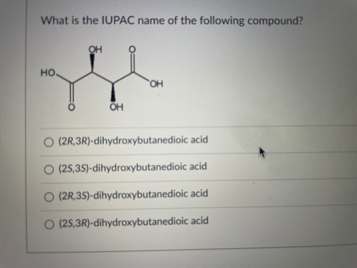 What is the IUPAC name of the following compound?
OH
но.
HO,
OH
O (2R,3R)-dihydroxybutanedioic acid
O (25,35)-dihydroxybutanedioic acid
O (2R,3S)-dihydroxybutanedioic acid
O (25,3R)-dihydroxybutanedioic acid
