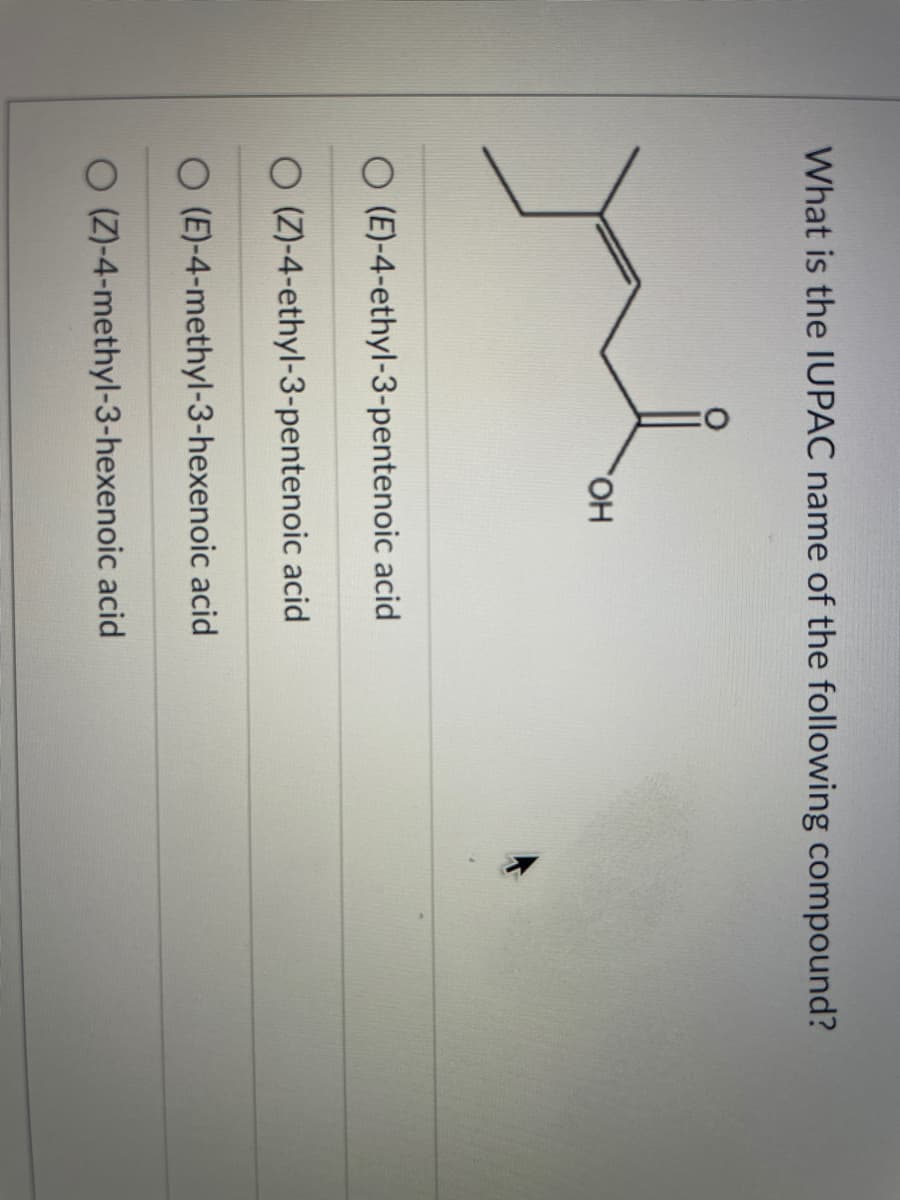 What is the IUPAC name of the following compound?
HO,
O (E)-4-ethyl-3-pentenoic acid
O (Z)-4-ethyl-3-pentenoic acid
O (E)-4-methyl-3-hexenoic acid
O (Z)-4-methyl-3-hexenoic acid
