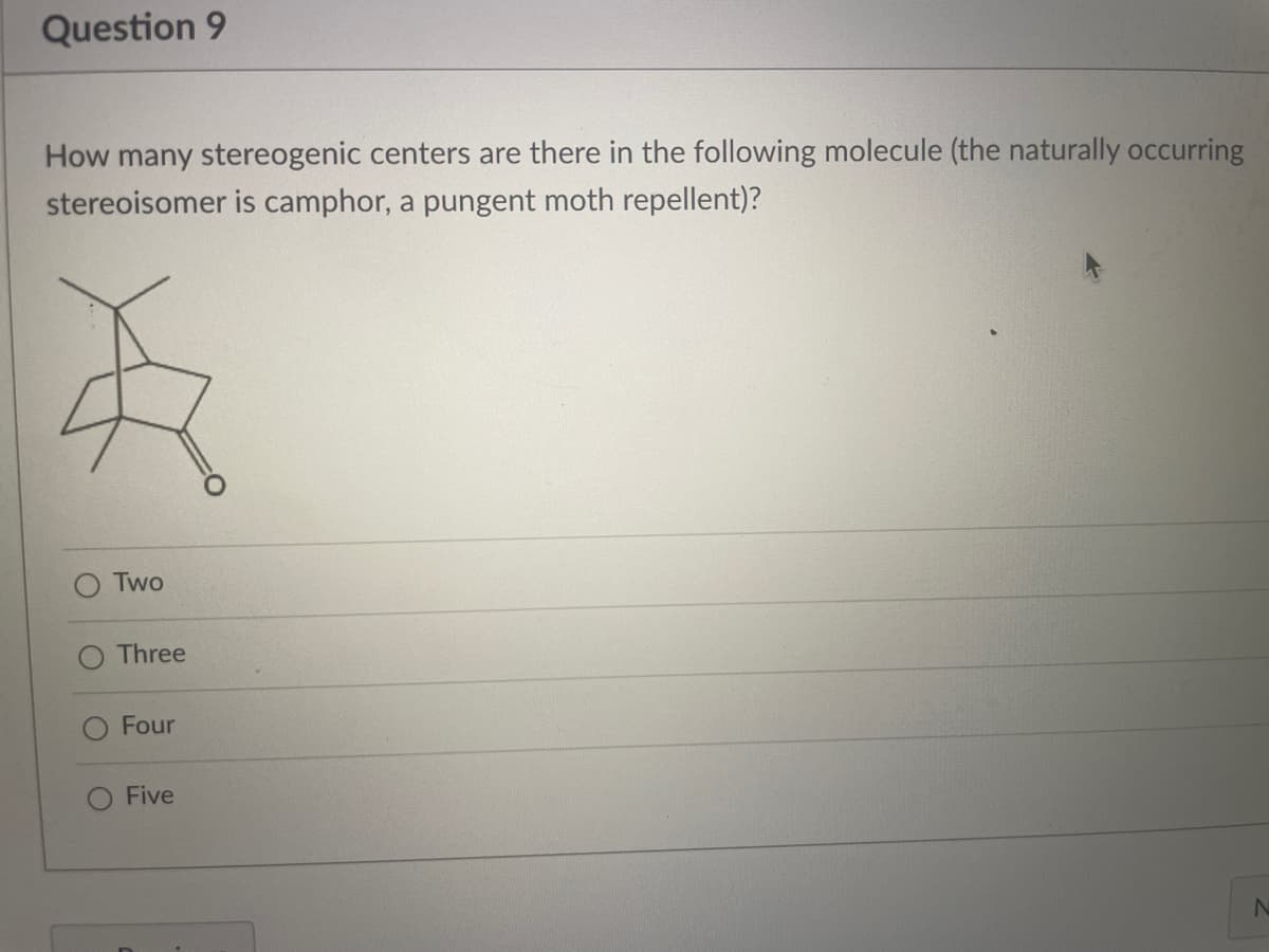 Question 9
How many stereogenic centers are there in the following molecule (the naturally occurring
stereoisomer is camphor, a pungent moth repellent)?
Two
Three
Four
Five
