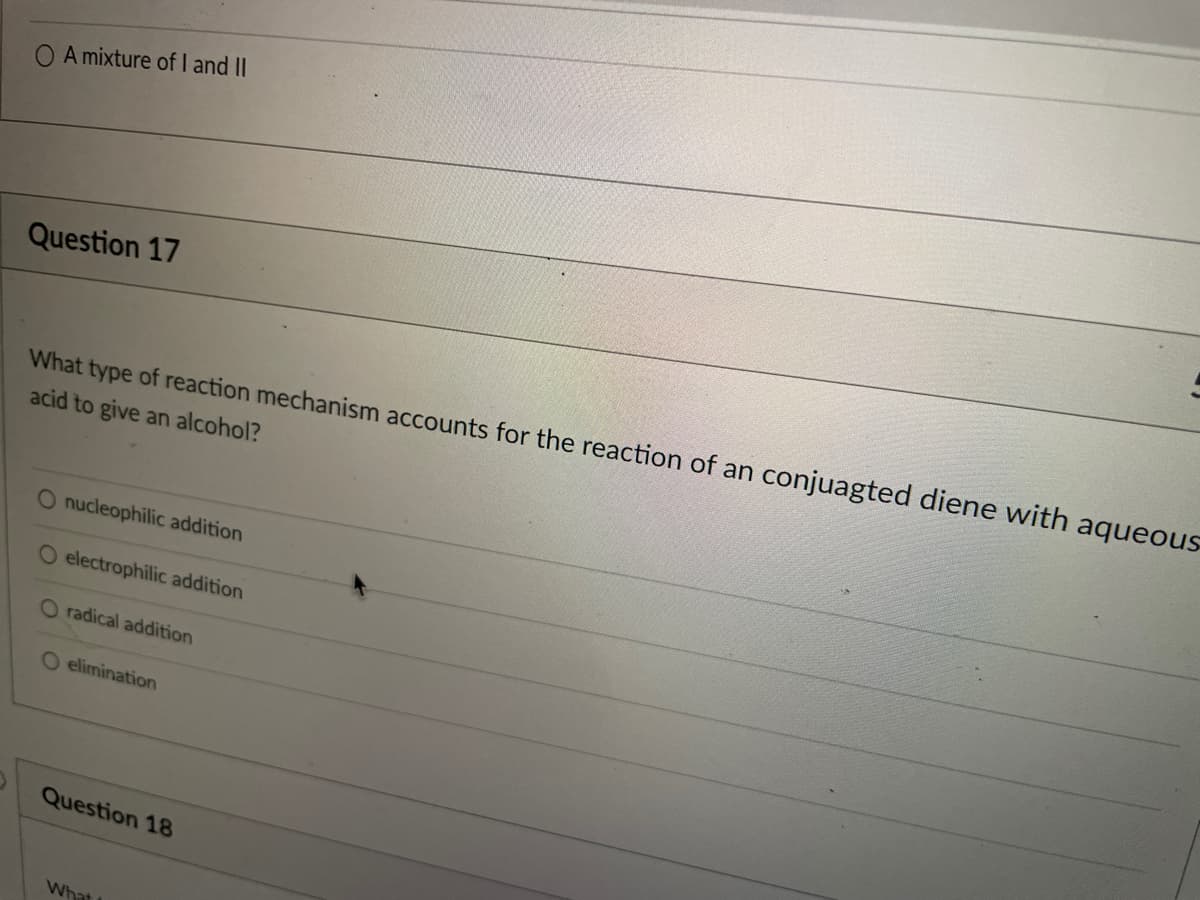 O A mixture of I and II
Question 17
What type of reaction mechanism accounts for the reaction of an conjuagted diene with aqueous
acid to give an alcohol?
O nucleophilic addition
O electrophilic addition
O radical addition
O elimination
Question 18
What
