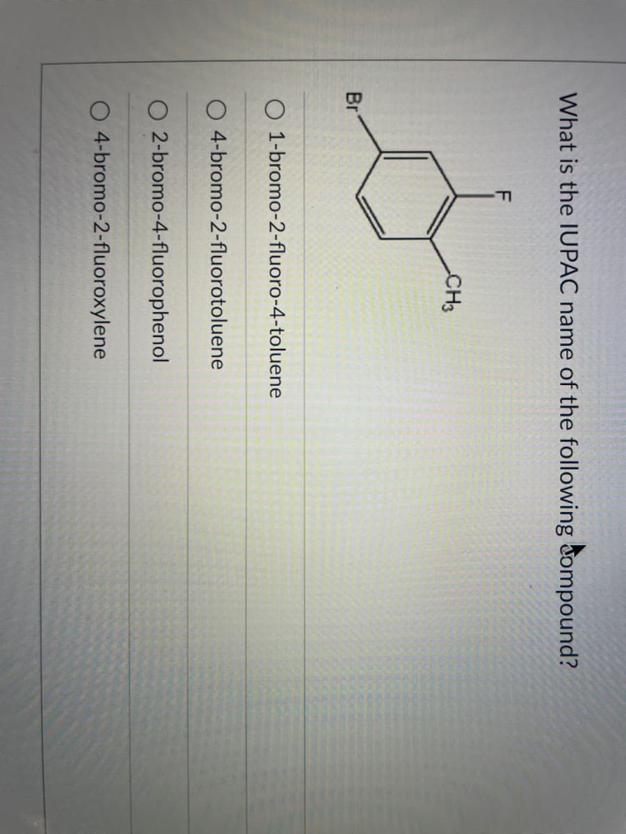 What is the IUPAC name of the following dompound?
CH3
Br
O 1-bromo-2-fluoro-4-toluene
O 4-bromo-2-fluorotoluene
O 2-bromo-4-fluorophenol
O 4-bromo-2-fluoroxylene
