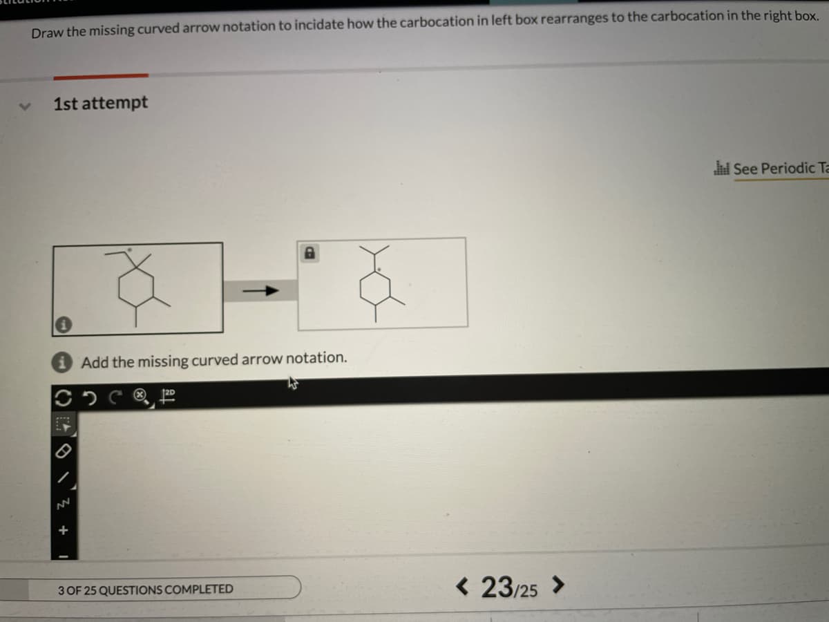 Draw the missing curved arrow notation to incidate how the carbocation in left box rearranges to the carbocation in the right box
1st attempt
See Periodic Ta
Add the missing curved arrow notation.
< 23/25 >
3 OF 25 QUESTIONS COMPLETED
