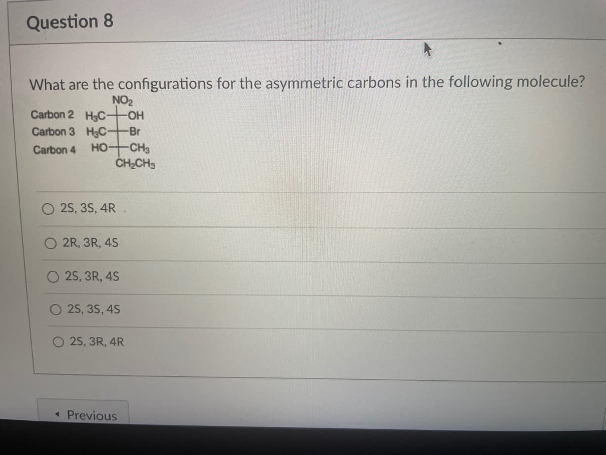 Question 8
What are the configurations for the asymmetric carbons in the following molecule?
NO2
Carbon 2 HgC-
OH
Carbon 3 HgC-
Br
Carbon 4
HO
-CH3
ČHCH3
25, 35, 4R .
2R, 3R, 4S
2S, 3R, 4S
25, 3S, 4S
O 25, 3R, 4R
« Previous
