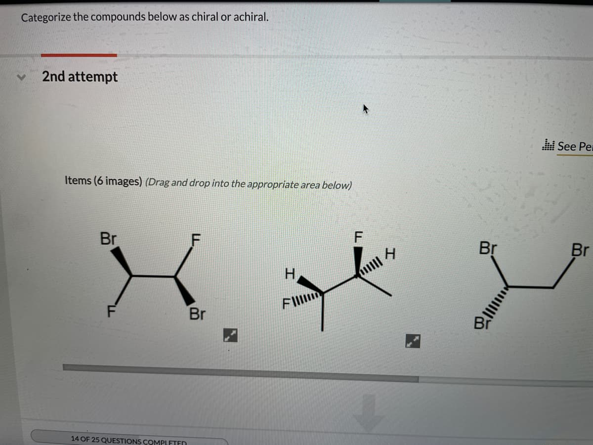 Categorize the compounds below as chiral or achiral.
2nd attempt
See Per
Items (6 images) (Drag and drop into the appropriate area below)
Br
Br
Br
H
FIl
Br
14 OF 25 QUESTIONS COMPLETEN
