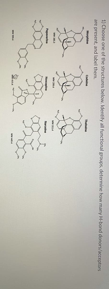 1) Choose one of the structures below. Identify all functional groups, determine how many H-bond donors/acceptors
are present, and label them.
Morphine
Codeine
Thebaine
MW 285.3
MW 299.4
MW 311.4
Papaverine
Noscapine
Narceine
MW 399.4
MW 445.4

