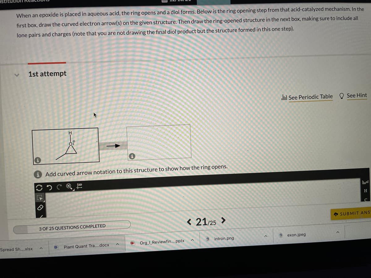When an epoxide is placed in aqueous acid, the ring opens and a diol forms. Below is the ring opening step from that acid-catalyzed mechanism. In the
first box, draw the curved electron arrow(s) on the given structure. Then draw the ring-opened structure in the next box, making sure to include all
lone pairs and charges (note that you are not drawing the final diol product but the structure formed in this one step).
1st attempt
See Periodic Table
O See Hint
i Add curved arrow notation to this structure to show how the ring opens.
H
A SUBMIT ANS
< 21/25 >
3 OF 25 QUESTIONS COMPLETED
E intron.png
A exon.jpeg
Org_I_Reviewfin..pptx
Spread Sh..xlsx
Plant Quant Tra....docx
