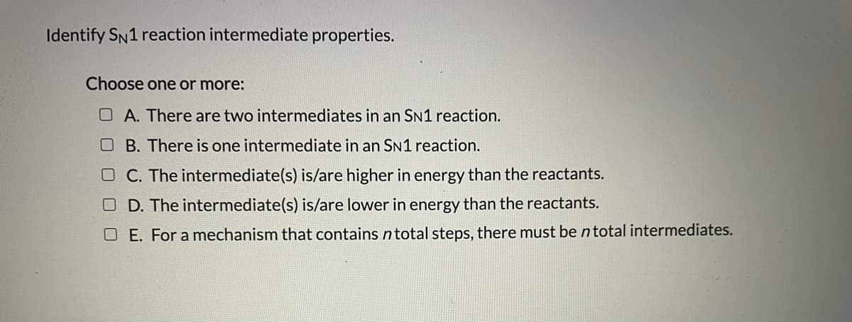 Identify SN1 reaction intermediate properties.
Choose one or more:
O A. There are two intermediates in an SN1 reaction.
O B. There is one intermediate in an SN1 reaction.
O C. The intermediate(s) is/are higher in energy than the reactants.
D. The intermediate(s) is/are lower in energy than the reactants.
O E. For a mechanism that contains ntotal steps, there must be n total intermediates.
