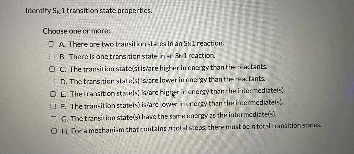 Identify SN1 transition state properties.
Choose one or more:
O A. There are two transition states in an SN1 reaction.
B. There is one transition state in an SN1 reaction.
O C. The transition state(s) is/are higher in energy than the reactants.
O D. The transition state(s) is/are lower in energy than the reactants.
O E. The transition state(s) is/are higher in energy than the intermediate(s).
F. The transition state(s) is/are lower in energy than the intermediate(s).
O G. The transition state(s) have the same energy as the intermediate(s).
O H. For a mechanism that contains n total steps, there must be ntotal transition states.
O O
