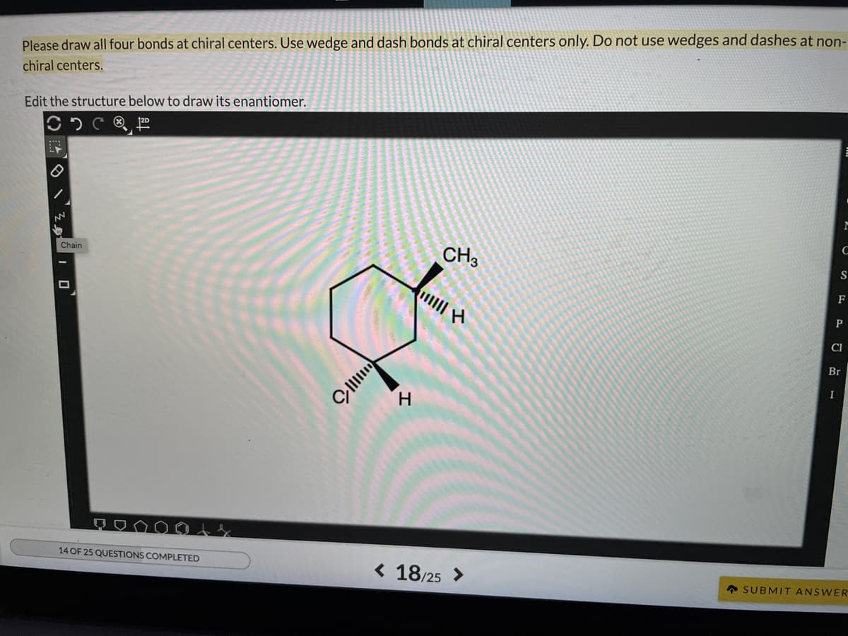 Please draw all four bonds at chiral centers. Use wedge and dash bonds at chiral centers only. Do not use wedges and dashes at non-
chiral centers.
Edit the structure below to draw its enantiomer.
C
CH3
Chain
S
F
CI
Br
14 OF 25 QUESTIONS COMPLETED
< 18/25 >
• SUBMIT ANSWER
