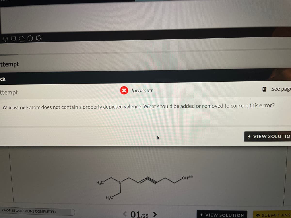 ttempt
ck
Incorrect
See page
ttempt
At least one atom does not contain a properly depicted valence. What should be added or removed to correct this error?
4 VIEW SOLUTIO
CH29
H3C
H,C
24 OF 25 QUESTIONS COMPLETED
< 01/25 >
4 VIEW SOLUTION
A SUBMIT ANS
