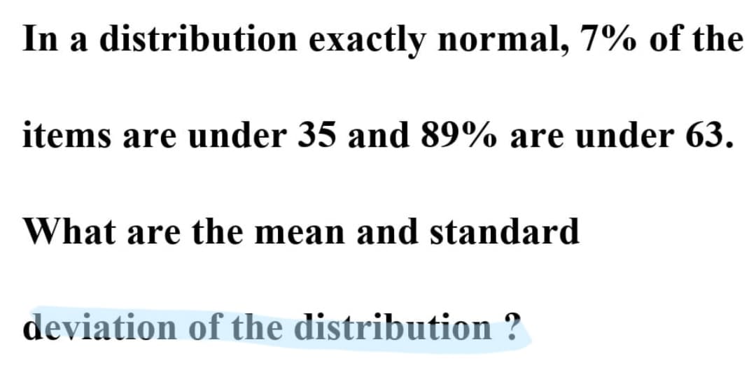 In a distribution exactly normal, 7% of the
items are under 35 and 89% are under 63.
What are the mean and standard
deviation of the distribution ?
