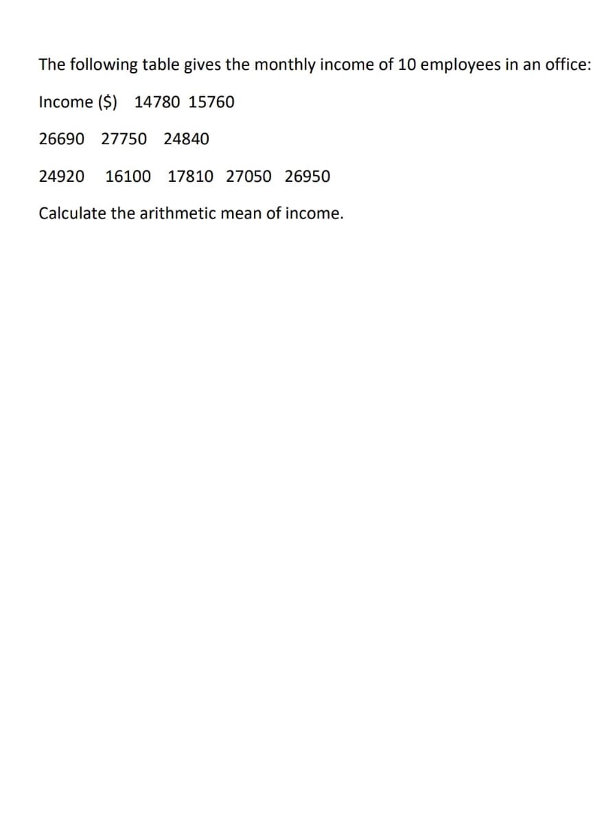 The following table gives the monthly income of 10 employees in an office:
Income ($) 14780 15760
26690 27750 24840
24920
16100 17810 27050 26950
Calculate the arithmetic mean of income.
