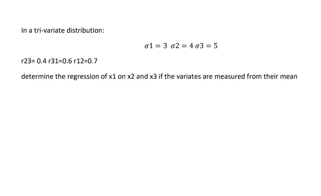 In a tri-variate distribution:
o1 = 3 o2 = 4 03 = 5
r23= 0.4 r31=0.6 r12=0.7
determine the regression of x1 on x2 and x3 if the variates are measured from their mean
