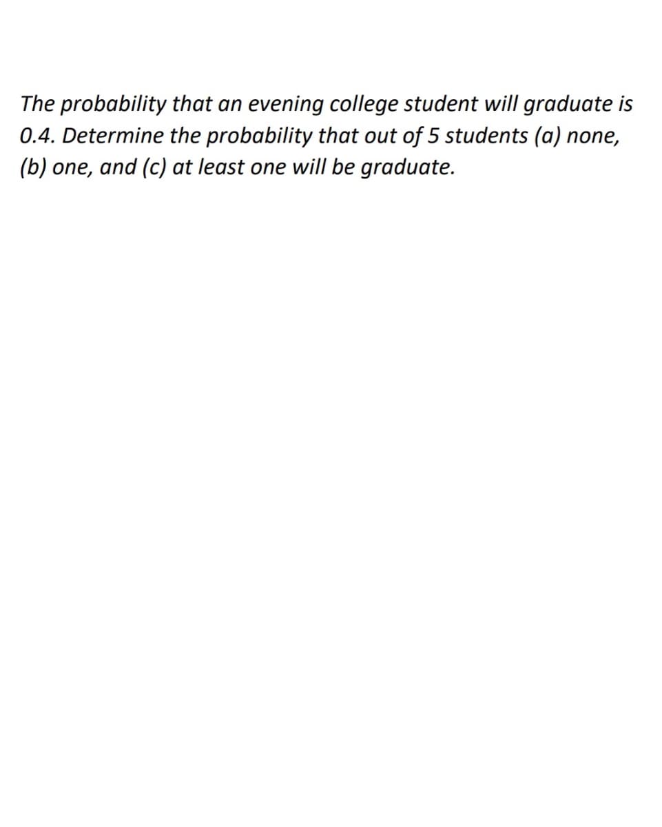 The probability that an evening college student will graduate is
0.4. Determine the probability that out of 5 students (a) none,
(b) one, and (c) at least one will be graduate.
