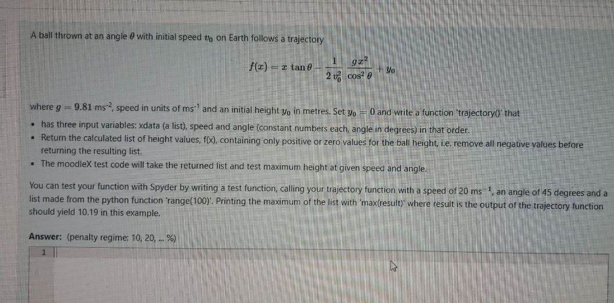 A ball thrown at an angle 0 with initial speed vo on Earth follows a trajectory
f(x) = x tan e
+ Y0
2 v cos? e
where g 9.81 ms, speed in units of ms" and an initial height yo in metres. Set yo =0 and write a function 'trajectory0' that
• has three input variables: xdata (a list), speed and angle (constant numbers each, angle in degrees) in that order.
• Return the calculated list of height values, f(x), containing only positive or zero values for the ball height, i.e. remove all negative values before
returning the resulting list,
• The moodleX test code will take the returned list and test maximum height at given speed and angle.
You can test your function with Spyder by writing a test function, calling your trajectory function with a speed of 20 ms, an angle of 45 degrees and a
list made from the python function 'range(100)'. Printing the maximum of the list with 'max(result)' where result is the output of the trajectory function
should yield 10.19 in this example.
Answer: (penalty regime: 10, 20, ... %)
1
