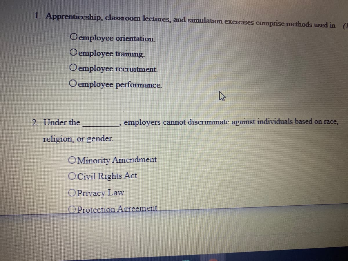 1. Apprenticeship, classroom lectures, and simulation exercises comprise methods used in (E
Oemployee orientation.
Oemployee training.
Oemployee recruitment.
Oemployee performance.
2. Under the
employers cannot discriminate against individuals based on race,
religion, or gender.
OMinority Amendment
OCivil Rights Act
OPrivacy Law
OProtection Agreement
