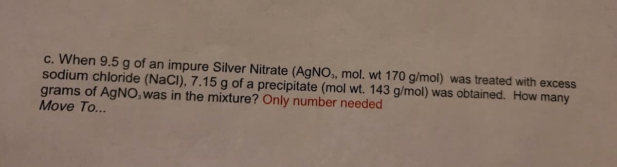 c. When 9.5 g of an impure Silver Nitrate (AGNO3, mol. wt 170 g/mol) was treated with excess
sodium chloride (NaCI), 7.15 g of a precipitate (mol wt. 143 g/mol) was obtained. How many
grams of AgNO, was in the mixture? Only number needed
Move To...

