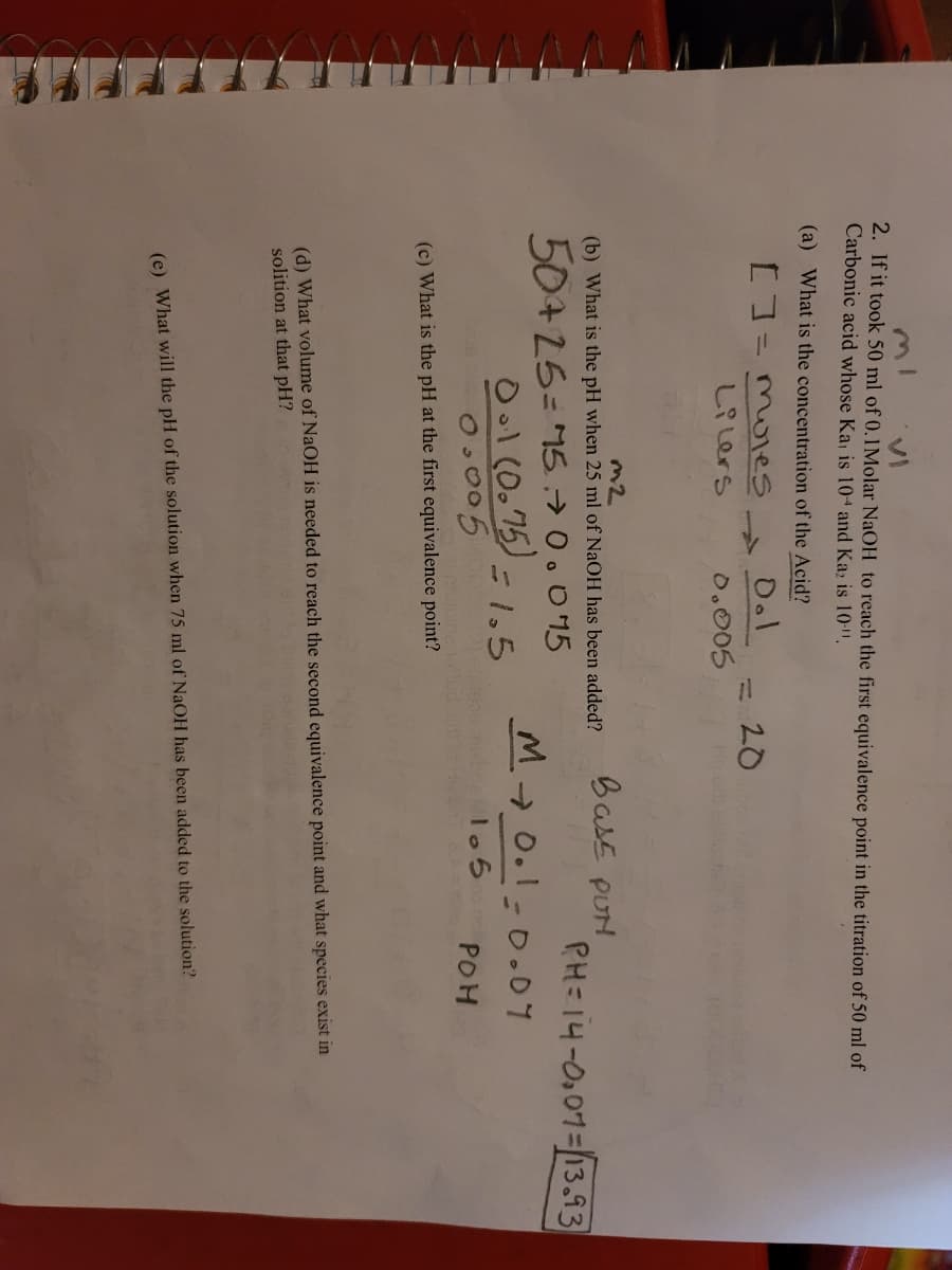 く
2. If it took 50 ml of 0.1Molar NaOH to reach the first equivalence point in the titration of 50 ml of
Carbonic acid whose Ka is 104 and Ka; is 10-".
(a) What is the concentration of the Acid?
D.l
20
しR Lers
0.005
Ho
BasE PUH
(b) What is the pH when 25 ml of NaOH has been added?
PH=14-0,01=13.93
50+25= 1570.095
Ool (0.75) =1,5
O.005
M 0.1-0.07
bcalo 5
POH
(c) What is the pH at the first equivalence point?
(d) What volume of NaOH is needed to reach the second equivalence point and what species exist in
solition at that pH?
(e) What will the pH of the solution when 75 ml of NaOH has been added to the solution?
