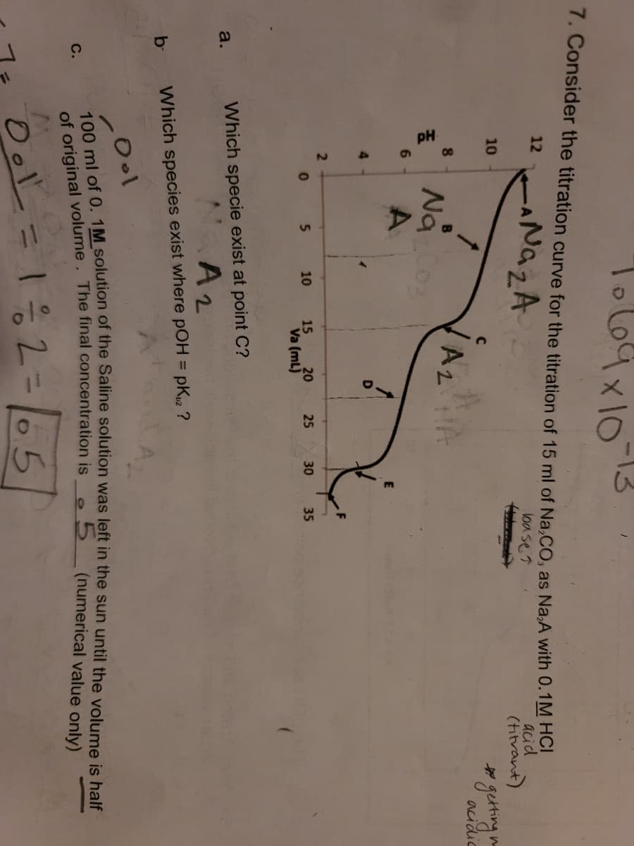 L69x10
13
7. Consider the titration curve for the titration of 15 ml of Na,CO, as Na,A with 0.TM HO
NazA
12
acid
(hitrant)
loa se 7
10
acidic
8.
Nao
6.
4.
5.
10
15
20
25
30
35
Va (mL)
Which specie exist at point C?
a.
A2
%3D
b-
Which species exist where pOH = pK2 ?
5.
(numerical value only)
С.
of original volume. The final concentration is
Ool
12=65
