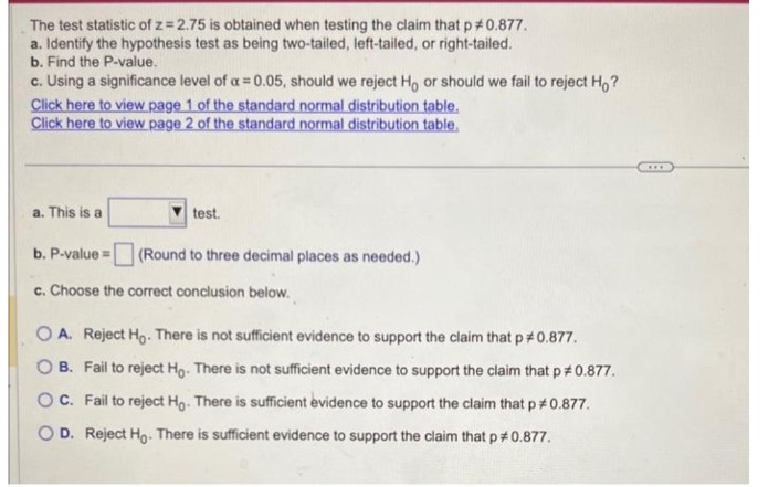 The test statistic of z=2.75 is obtained when testing the claim that p *0.877.
a. Identify the hypothesis test as being two-tailed, left-tailed, or right-tailed.
b. Find the P-value.
c. Using a significance level of a = 0.05, should we reject Ho or should we fail to reject Ho?
Click here to view page 1 of the standard normal distribution table.
Click here to view page 2 of the standard normal distribution table.
a. This is a
test.
(Round to three decimal places as needed.)
b. P-value=
c. Choose the correct conclusion below.
O A. Reject Ho. There is not sufficient evidence to support the claim that p *0.877.
OB. Fail to reject Ho. There is not sufficient evidence to support the claim that p *0.877.
OC. Fail to reject Ho. There is sufficient evidence to support the claim that p *0.877.
OD. Reject Ho. There is sufficient evidence to support the claim that p#0.877.
***