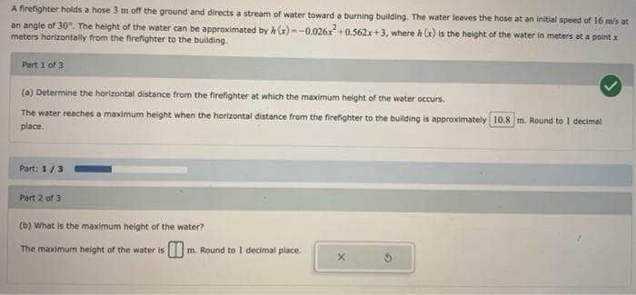 A firefighter holds a hose 3 m off the ground and directs a stream of water toward a burning building. The water leaves the hose at an initial speed of 16 m/s at
an angle of 30°. The height of the water can be approximated by h (x)--0.026x²+0.562x+3, where h (x) is the height of the water in meters at a point x
meters horizontally from the firefighter to the building.
Part 1 of 3
(a) Determine the horizontal distance from the firefighter at which the maximum height of the water occurs.
The water reaches a maximum height when the horizontal distance from the firefighter to the building is approximately 10.8 m. Round to I decimal
place.
Part: 1/3
Part 2 of 3
(b) What is the maximum height of the water?
The maximum height of the water is
1 m. Round to I decimal place.
X