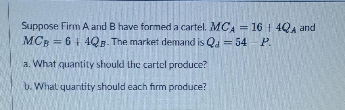 Suppose Firm A and B have formed a cartel. MCA = 16+4QA and
MCB = 6 +4QB. The market demand is Q₂ = 54 – P.
a. What quantity should the cartel produce?
b. What quantity should each firm produce?