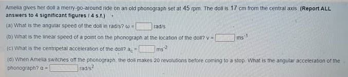 Amelia gives her doll a merry -go-around ride bn an old phonograph set at 45 rpm. The doll is 17 cm fromi the central axis (Report ALL
answers to 4 significant figures / 4 s.t.)
(a) What is the angular speed of the doll in rad/s? w=
rad/s
(b) What is the linear speed of a point on the phonograph at the location of the doll? v =
ms
(C) What is the centripetal acceleration of the doll? a, =
ms2
(d) When Amelia switches ofT the phonograph, the doll makes 20 revolutions before coming to a stop What is the angular acceieration of the
phonograph? a =
rad/s?
