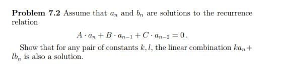 Problem 7.2 Assume that an and bn are solutions to the recurrence
relation
A. an + B. an-1 +C. an-2 = 0.
Show that for any pair of constants k,1, the linear combination ka, +
lb, is also a solution.
