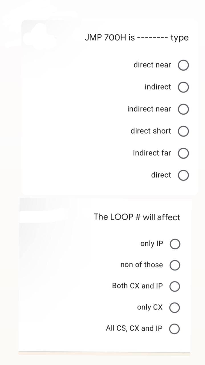 JMP 700H is
type
direct near O
indirect
indirect near
direct short O
indirect far O
direct O
The LOOP # will affect
only IP O
non of those
Both CX and IPO
only CX O
All CS, CX and IP