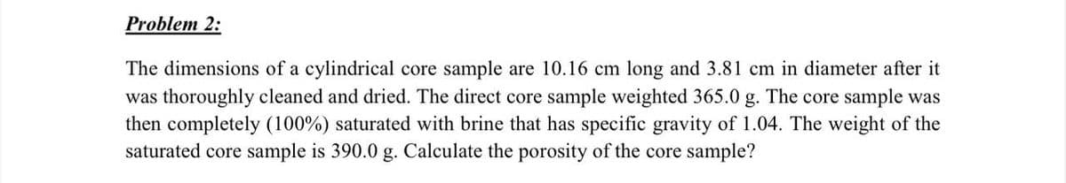Problem 2:
The dimensions of a cylindrical core sample are 10.16 cm long and 3.81 cm in diameter after it
was thoroughly cleaned and dried. The direct core sample weighted 365.0 g. The core sample was
then completely (100%) saturated with brine that has specific gravity of 1.04. The weight of the
saturated core sample is 390.0 g. Calculate the porosity of the core sample?