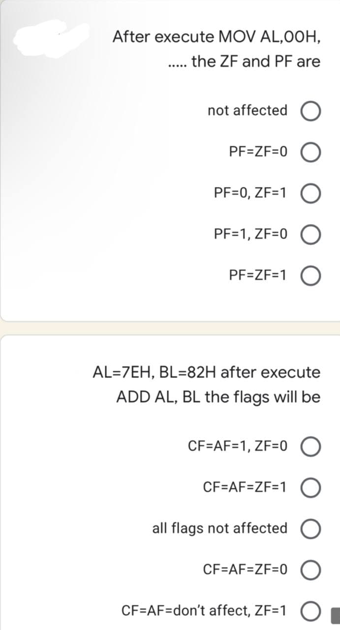 After execute MOV AL,00H,
the ZF and PF are
.....
not affected O
PF=ZF=0 O
PF=0, ZF=1 O
PF=1, ZF=0
PF=ZF=1 O
AL=7EH, BL=82H after execute
ADD AL, BL the flags will be
CF=AF=1, ZF=0 O
CF=AF=ZF=1 O
all flags not affected O
CF=AF=ZF=0
CF=AF=don't affect, ZF=1 O