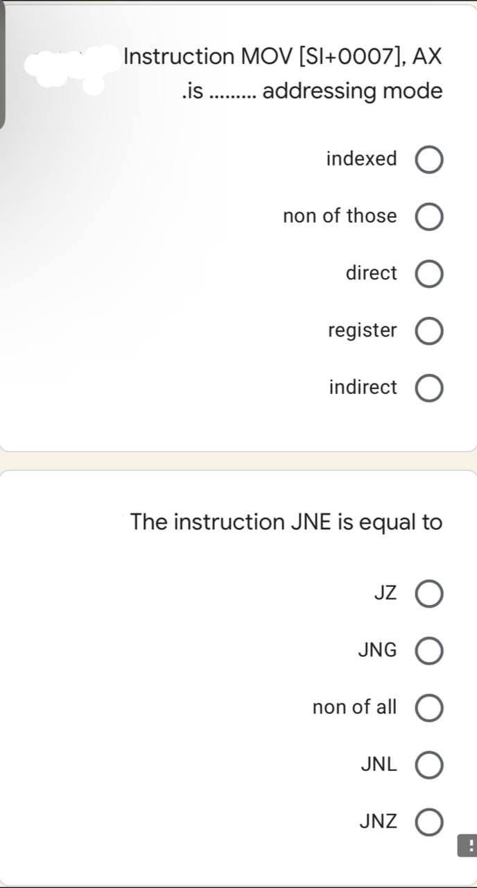 Instruction MOV [SI+0007], AX
.is ......... addressing mode
indexed O
non of those
direct
register
indirect O
The instruction JNE is equal to
JZ O
JNG O
non of all O
JNL O
JNZ
!