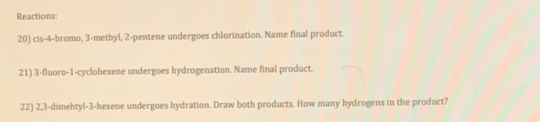 Reactions:
20) cis-4-bromo, 3-methyl, 2-pentene undergoes chlorination. Name final product.
21) 3-fluoro-1-cyclohexene undergoes hydrogenation. Name final product.
22) 2,3-dimehtyl-3-hexene undergoes hydration. Draw both products. How many hydrogens in the product?