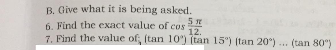B. Give what it is being asked.
5 Tt
6. Find the exact value of cos
12.
7. Find the value of; (tan 10°) (tan 15°) (tan 20°) ... (tan 80°)

