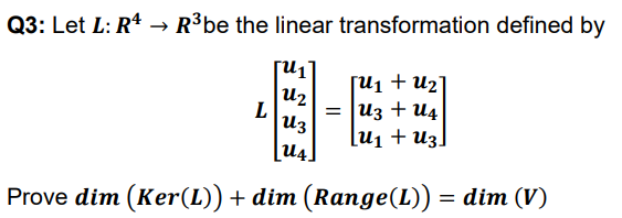 Q3: Let L: R* → R³be the linear transformation defined by
[u1 + U2]
u2
U3
U4.
L
= u3 + U4
[u1 + u3]
Prove dim (Ker(L)) + dim (Range(L)) = dim (V)
