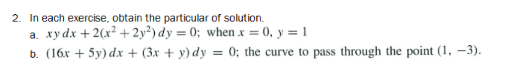2. In each exercise, obtain the particular of solution.
a. xy dx + 2(x² + 2y²) dy = 0; when x = 0, y = 1
b. (16x + 5y) dx + (3x + y) dy = 0; the curve to pass through the point (1, -3).
%3D
