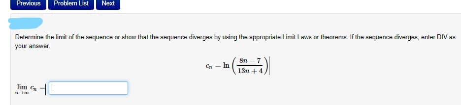 Previous
Problem List
Next
Determine the limit of the sequence or show that the sequence diverges by using the appropriate Limit Laws or theorems. If the sequence diverges, enter DIV as
your answer.
8n – 7
Cn = In
13n + 4
lim Cn
