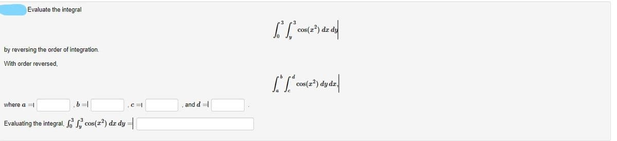 Evaluate the integral
cos(a?) dz
by reversing the order of integration.
With order reversed,
cos(z') dy o
where a =
c =
, and d
Evaluating the integral, S s, cos(z²) dæ dy =
