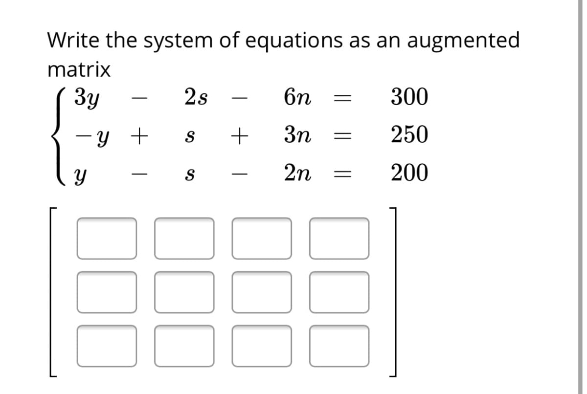 Write the system of equations as an augmented
matrix
Зу
2s
6n
300
-
-y + s
3n
250
2n
200
-
|
000
