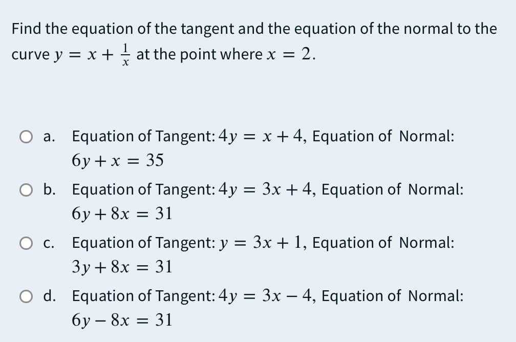 Find the equation of the tangent and the equation of the normal to the
2.
curve y = x + - at the point where x =
a. Equation of Tangent: 4y = x + 4, Equation of Normal:
бу+x %3D 35
O b. Equation of Tangent: 4y = 3x + 4, Equation of Normal:
бу+ 8х
31
O c. Equation of Tangent: y = 3x + 1, Equation of Normal:
Зу + 8х
31
O d. Equation of Tangent: 4y = 3x – 4, Equation of Normal:
бу — 8х — 31
