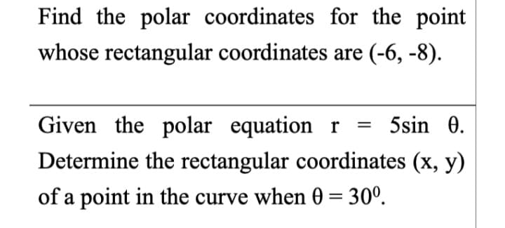 Find the polar coordinates for the point
whose rectangular coordinates are (-6, -8).
Given the polar equation r = 5sin 0.
Determine the rectangular coordinates (x, y)
of a point in the curve when 0 = 30°.
%3D
