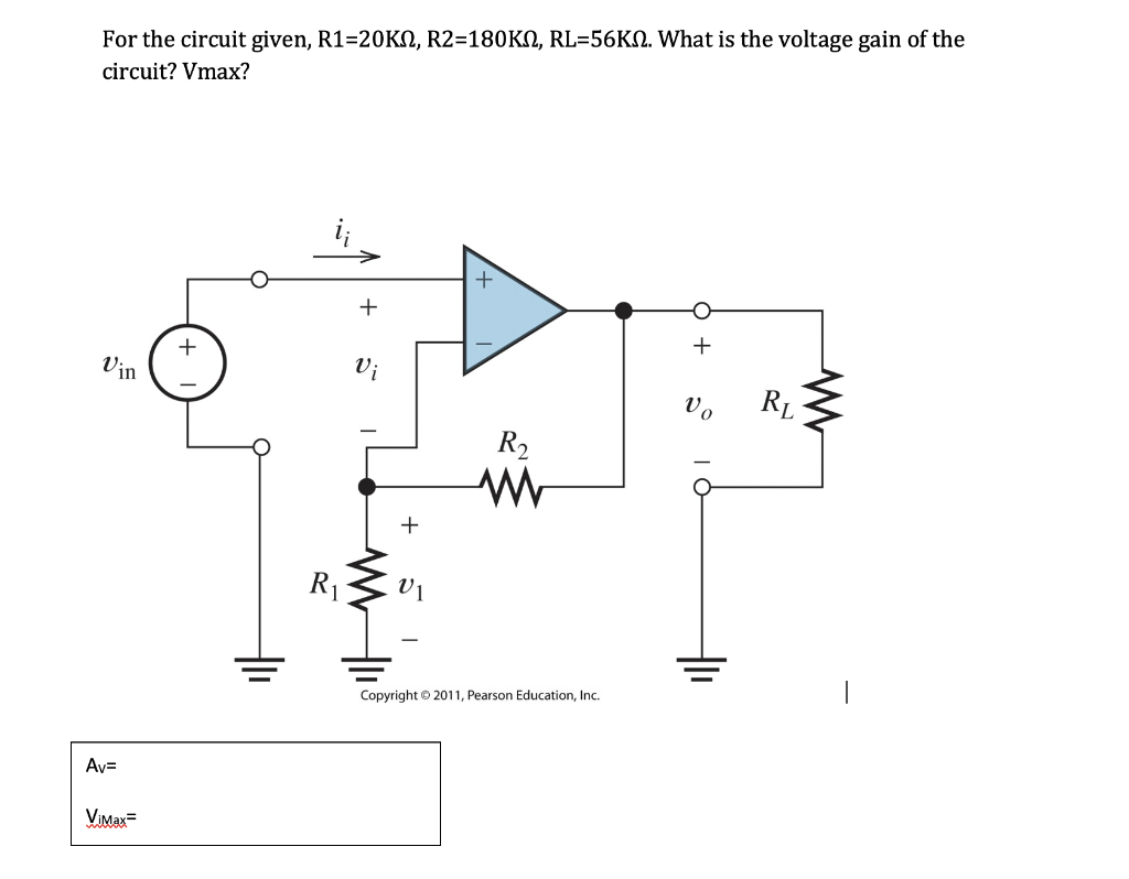 For the circuit given, R1=20KN, R2=180KN, RL=56KM. What is the voltage gain of the
circuit? Vmax?
Vin
Av=
ViMax=
+
R₁
+
Vi
+
VI
R₂
M
Copyright © 2011, Pearson Education, Inc.
+
I
RL
www