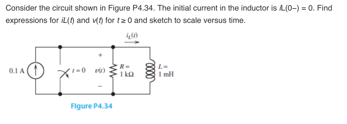 Consider the circuit shown in Figure P4.34. The initial current in the inductor is /L(0-) = 0. Find
expressions for iL(t) and v(t) for t≥ 0 and sketch to scale versus time.
i₂ (1)
0.1 A
1=0 v(1)
Figure P4.34
R=
1kQ2
0000
L=
1 mH